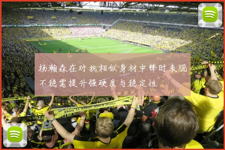 杨瀚森在对抗相似身材中锋时表现不稳需提升强硬度与稳定性