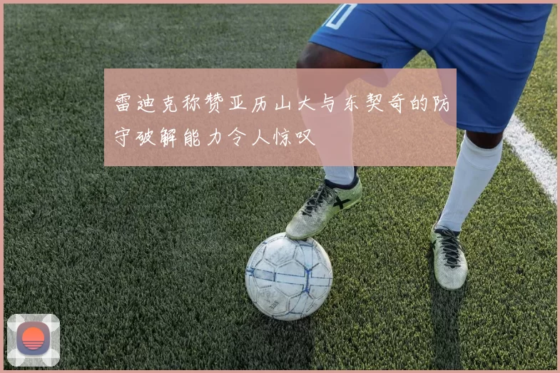 雷迪克称赞亚历山大与东契奇的防守破解能力令人惊叹