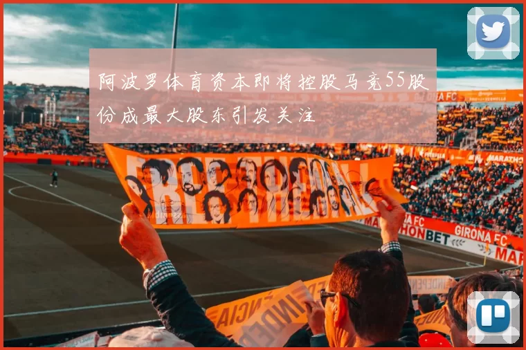 阿波罗体育资本即将控股马竞55股份成最大股东引发关注