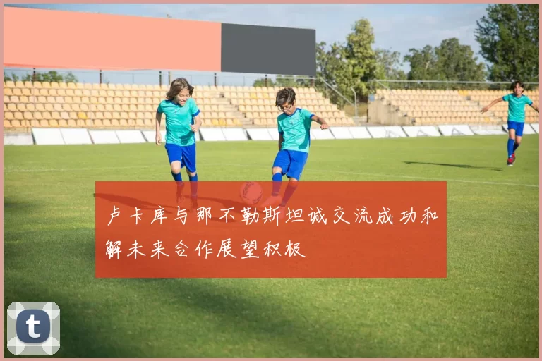 卢卡库与那不勒斯坦诚交流成功和解未来合作展望积极