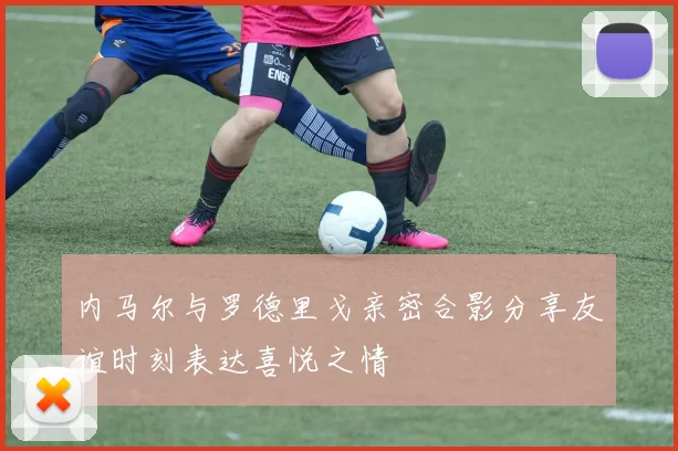 内马尔与罗德里戈亲密合影分享友谊时刻表达喜悦之情