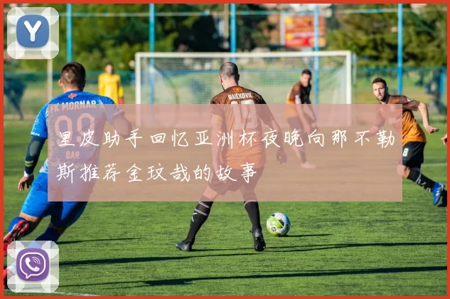里皮助手回忆亚洲杯夜晚向那不勒斯推荐金玟哉的故事