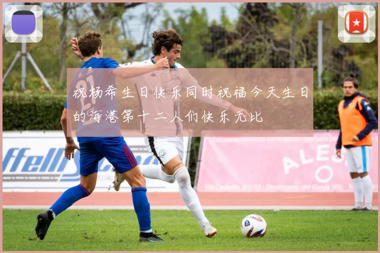 祝杨希生日快乐同时祝福今天生日的海港第十二人们快乐无比