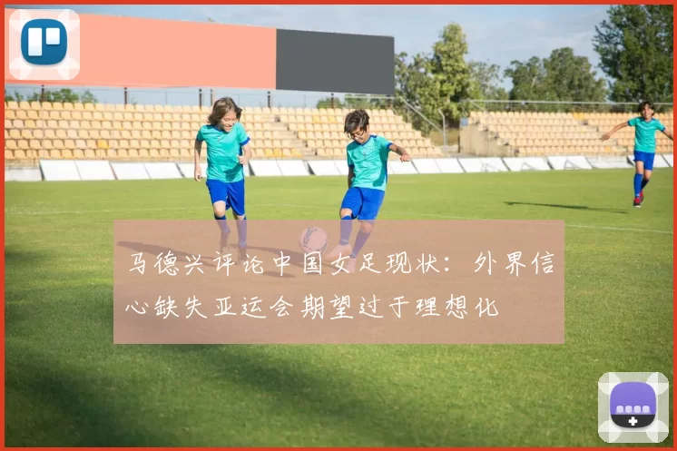 马德兴评论中国女足现状：外界信心缺失亚运会期望过于理想化