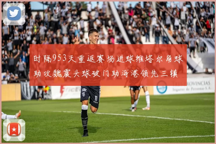 时隔953天重返赛场进球维塔尔角球助攻魏震头球破门助海港领先三镇