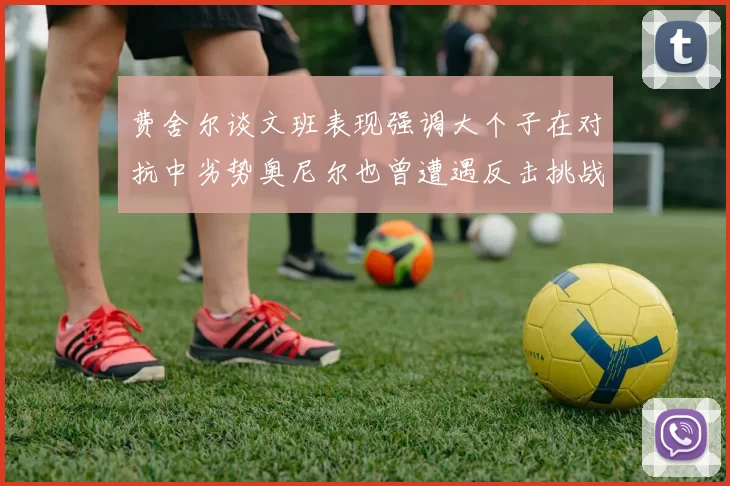 费舍尔谈文班表现强调大个子在对抗中劣势奥尼尔也曾遭遇反击挑战