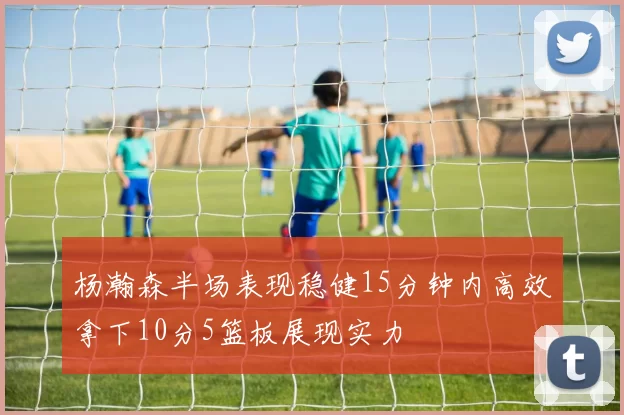 杨瀚森半场表现稳健15分钟内高效拿下10分5篮板展现实力