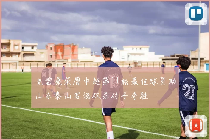 克雷桑荣膺中超第11轮最佳球员助山东泰山客场双杀对手夺胜