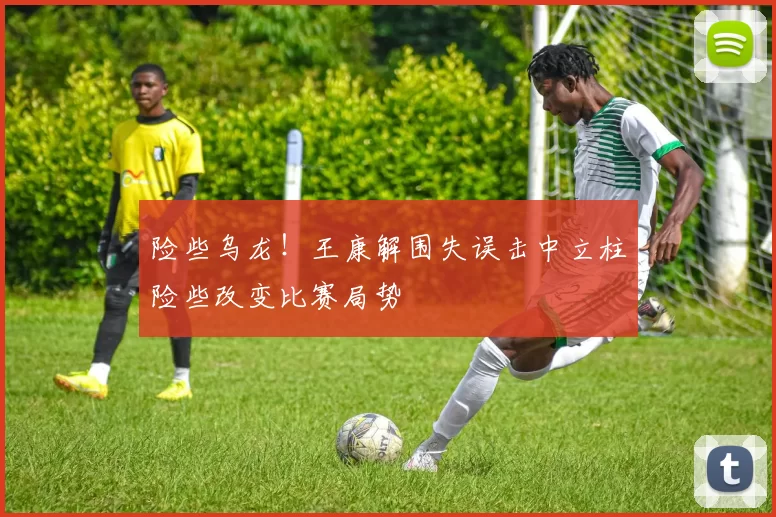 险些乌龙！王康解围失误击中立柱险些改变比赛局势