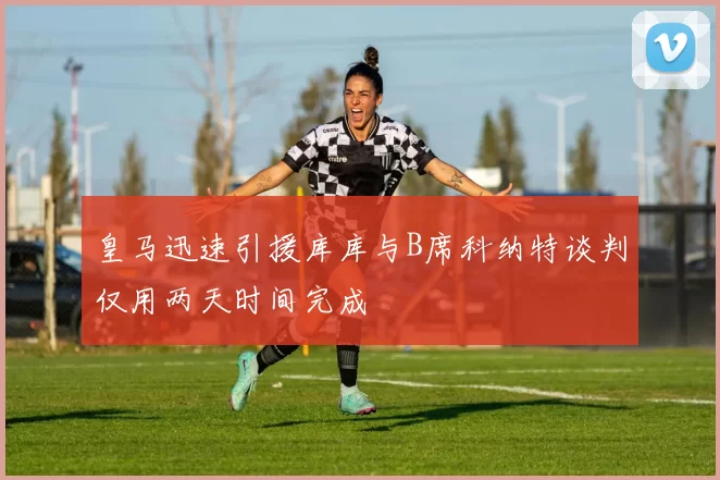 皇马迅速引援库库与B席科纳特谈判仅用两天时间完成