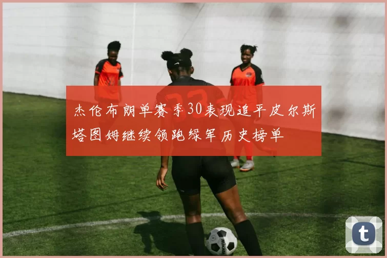 杰伦布朗单赛季30表现追平皮尔斯塔图姆继续领跑绿军历史榜单