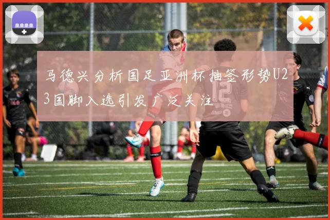马德兴分析国足亚洲杯抽签形势U23国脚入选引发广泛关注