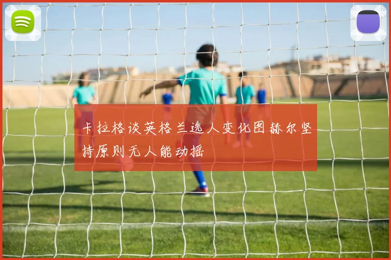 卡拉格谈英格兰选人变化图赫尔坚持原则无人能动摇