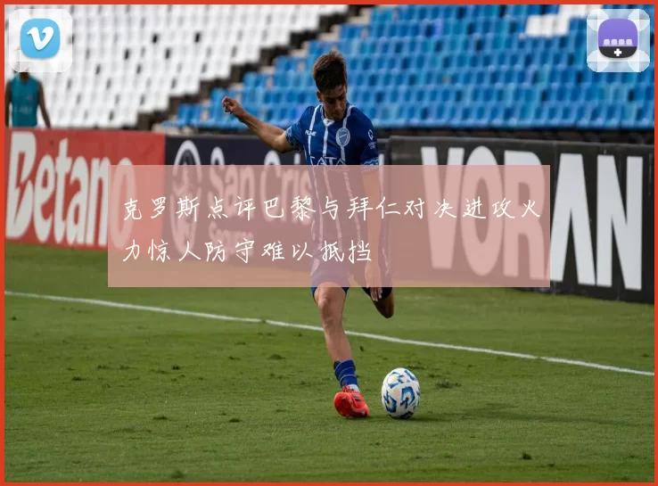 克罗斯点评巴黎与拜仁对决进攻火力惊人防守难以抵挡