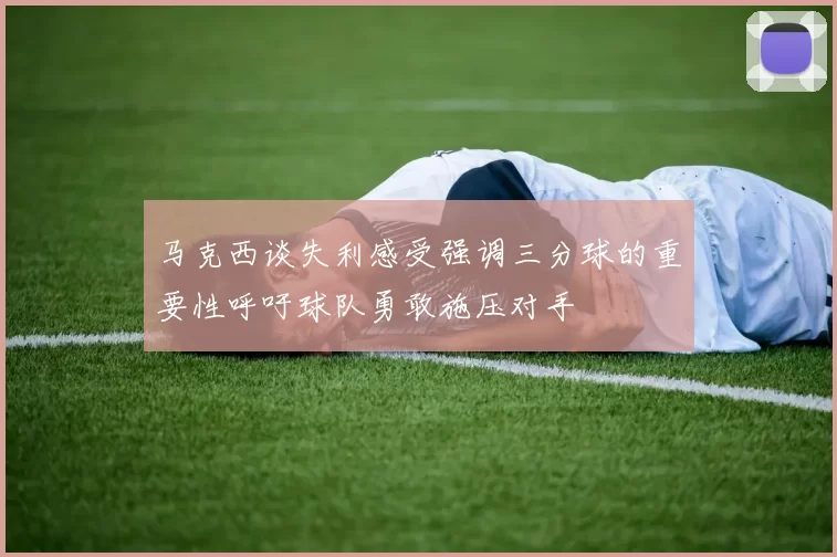 马克西谈失利感受强调三分球的重要性呼吁球队勇敢施压对手