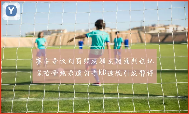 赛季争议判罚频发骑龙错漏判创纪录哈登绝杀遭打手KD违规引发暂停风波