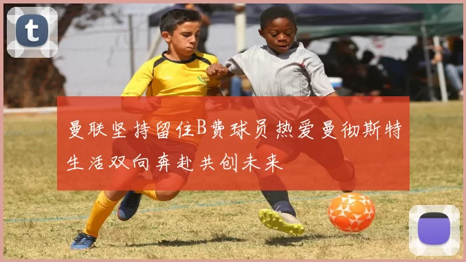 曼联坚持留住B费球员热爱曼彻斯特生活双向奔赴共创未来
